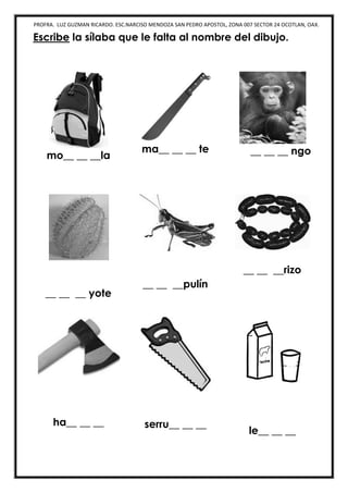 PROFRA. LUZ GUZMAN RICARDO. ESC.NARCISO MENDOZA SAN PEDRO APOSTOL, ZONA 007 SECTOR 24 OCOTLAN, OAX.
Escribe la sílaba que le falta al nombre del dibujo.
mo__ __ __la
ma__ __ __ te __ __ __ ngo
__ __ __ yote
__ __ __pulín
__ __ __rizo
ha__ __ __ serru__ __ __
le__ __ __
 