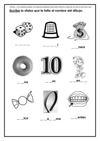 PROFRA. LUZ GUZMAN RICARDO. ESC.NARCISO MENDOZA SAN PEDRO APOSTOL, ZONA 007 SECTOR 24 OCOTLAN, OAX.
Escribe la sílaba que le falta al nombre del dibujo.
__ __ __ __ __ __ __ __l
__ __nero
__ __na __ __ez __ __en__ __
__ __lce __ __a__ __ma
__ __entes
 