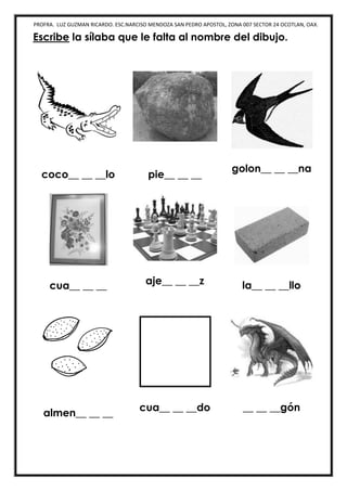 PROFRA. LUZ GUZMAN RICARDO. ESC.NARCISO MENDOZA SAN PEDRO APOSTOL, ZONA 007 SECTOR 24 OCOTLAN, OAX.
Escribe la sílaba que le falta al nombre del dibujo.
coco__ __ __lo pie__ __ __
golon__ __ __na
cua__ __ __ aje__ __ __z la__ __ __llo
almen__ __ __
cua__ __ __do __ __ __gón
 