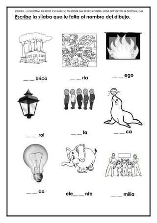 PROFRA. LUZ GUZMAN RICARDO. ESC.NARCISO MENDOZA SAN PEDRO APOSTOL, ZONA 007 SECTOR 24 OCOTLAN, OAX.
Escribe la sílaba que le falta al nombre del dibujo.
__ __ brica __ __ ria
__ __ ego
__ __ rol
__ __ la __ __ ca
__ __ co ele__ __ nte __ __ milia
 