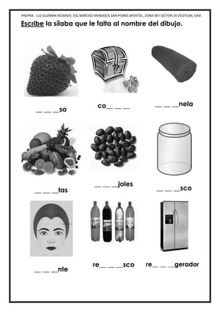 PROFRA. LUZ GUZMAN RICARDO. ESC.NARCISO MENDOZA SAN PEDRO APOSTOL, ZONA 007 SECTOR 24 OCOTLAN, OAX.
Escribe la sílaba que le falta al nombre del dibujo.
__ __ __sa
co__ __ __ __ __ __nela
__ __ __tas
__ __ __joles
__ __ __sco
__ __ __nte
re__ __ __sco re__ __ __gerador
 