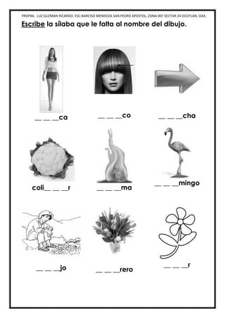 PROFRA. LUZ GUZMAN RICARDO. ESC.NARCISO MENDOZA SAN PEDRO APOSTOL, ZONA 007 SECTOR 24 OCOTLAN, OAX.
Escribe la sílaba que le falta al nombre del dibujo.
__ __ __ca __ __ __co __ __ __cha
coli__ __ __r __ __ __ma
__ __ __mingo
__ __ __jo __ __ __rero
__ __ __r
 