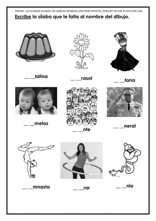PROFRA. LUZ GUZMAN RICARDO. ESC.NARCISO MENDOZA SAN PEDRO APOSTOL, ZONA 007 SECTOR 24 OCOTLAN, OAX.
Escribe la sílaba que le falta al nombre del dibujo.
__ __latina __ __rasol __ __tana
__ __melos
__ __nte
__ __neral
__ __mnasta __ __rar __ __nio
 