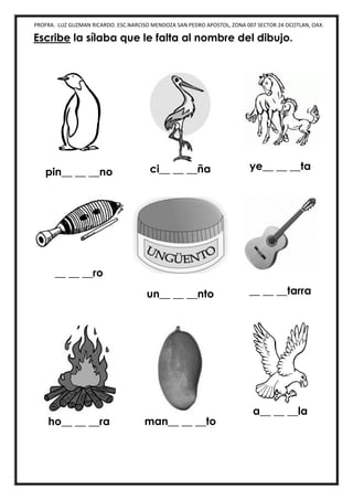 PROFRA. LUZ GUZMAN RICARDO. ESC.NARCISO MENDOZA SAN PEDRO APOSTOL, ZONA 007 SECTOR 24 OCOTLAN, OAX.
Escribe la sílaba que le falta al nombre del dibujo.
pin__ __ __no ci__ __ __ña ye__ __ __ta
__ __ __ro
un__ __ __nto __ __ __tarra
ho__ __ __ra man__ __ __to
a__ __ __la
 