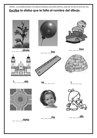 PROFRA. LUZ GUZMAN RICARDO. ESC.NARCISO MENDOZA SAN PEDRO APOSTOL, ZONA 007 SECTOR 24 OCOTLAN, OAX.
Escribe la sílaba que le falta al nombre del dibujo.
__ __ __diola
__ __ __bo
__ __ __ton
i__ __ __sia re__ __ __ i__ __ __
__ __ __rieta
__ __ __ria __ __ __dis
 