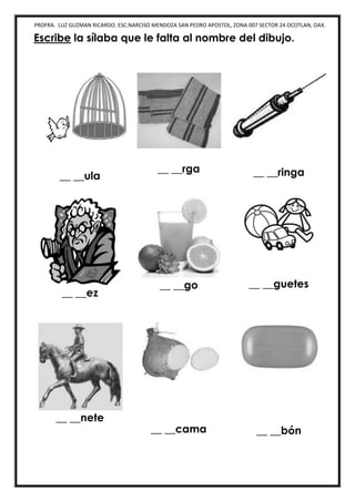 PROFRA. LUZ GUZMAN RICARDO. ESC.NARCISO MENDOZA SAN PEDRO APOSTOL, ZONA 007 SECTOR 24 OCOTLAN, OAX.
Escribe la sílaba que le falta al nombre del dibujo.
__ __ula
__ __rga __ __ringa
__ __ez
__ __go __ __guetes
__ __nete
__ __cama __ __bón
 