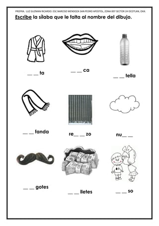 PROFRA. LUZ GUZMAN RICARDO. ESC.NARCISO MENDOZA SAN PEDRO APOSTOL, ZONA 007 SECTOR 24 OCOTLAN, OAX.
Escribe la sílaba que le falta al nombre del dibujo.
__ __ ta
__ __ ca
__ __ tella
__ __ fanda re__ __ zo nu__ __
__ __ gotes
__ __ lletes __ __ so
 
