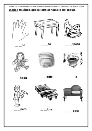 PROFRA. LUZ GUZMAN RICARDO. ESC.NARCISO MENDOZA SAN PEDRO APOSTOL, ZONA 007 SECTOR 24 OCOTLAN, OAX.
Escribe la sílaba que le falta al nombre del dibujo.
__ __no __ __sa __ __riposa
__ __ñeca __ __cate __ __le
__ __nero __ __tate
__ __eble
 