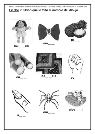 PROFRA. LUZ GUZMAN RICARDO. ESC.NARCISO MENDOZA SAN PEDRO APOSTOL, ZONA 007 SECTOR 24 OCOTLAN, OAX.
Escribe la sílaba que le falta al nombre del dibujo.
mu__ __ca
mo__ __
pi__ __
ca__ __ pa__ __elo
pu__ __
u__ __
ara__ __
alba__ __l
 