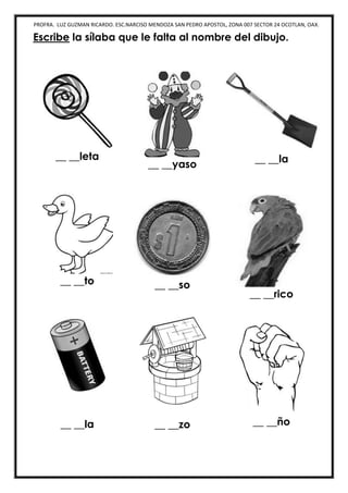 PROFRA. LUZ GUZMAN RICARDO. ESC.NARCISO MENDOZA SAN PEDRO APOSTOL, ZONA 007 SECTOR 24 OCOTLAN, OAX.
Escribe la sílaba que le falta al nombre del dibujo.
__ __leta
__ __yaso
__ __la
__ __to __ __so
__ __rico
__ __la __ __zo __ __ño
 