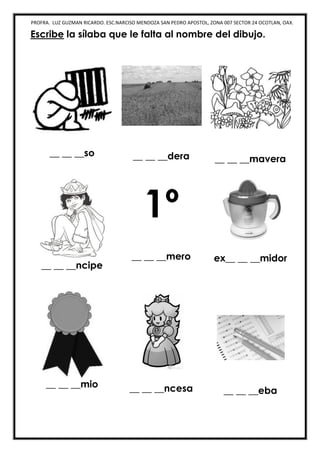 PROFRA. LUZ GUZMAN RICARDO. ESC.NARCISO MENDOZA SAN PEDRO APOSTOL, ZONA 007 SECTOR 24 OCOTLAN, OAX.
Escribe la sílaba que le falta al nombre del dibujo.
__ __ __so __ __ __dera __ __ __mavera
__ __ __ncipe
1º
__ __ __mero ex__ __ __midor
__ __ __mio __ __ __ncesa __ __ __eba
 