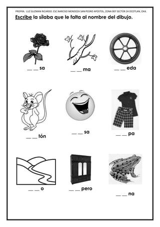 PROFRA. LUZ GUZMAN RICARDO. ESC.NARCISO MENDOZA SAN PEDRO APOSTOL, ZONA 007 SECTOR 24 OCOTLAN, OAX.
Escribe la sílaba que le falta al nombre del dibujo.
__ __ sa __ __ ma __ __ eda
__ __ tón
__ __ sa __ __ pa
__ __ o __ __ pero
__ __ na
 