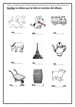 PROFRA. LUZ GUZMAN RICARDO. ESC.NARCISO MENDOZA SAN PEDRO APOSTOL, ZONA 007 SECTOR 24 OCOTLAN, OAX.
Escribe la sílaba que le falta al nombre del dibujo.
ce__ __ __ pe__ __ __ ca__ __ __
bu__ __ __ to__ __ __ ja__ __ __
ca__ __ __tilla ba__ __ __l ma__ __ __no
 