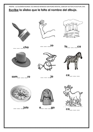 PROFRA. LUZ GUZMAN RICARDO. ESC.NARCISO MENDOZA SAN PEDRO APOSTOL, ZONA 007 SECTOR 24 OCOTLAN, OAX.
Escribe la sílaba que le falta al nombre del dibujo.
__ __ __cha
__ __ __zo fa__ __ __ca
som__ __ __ro __ __ __ja ce__ __ __
__ __ __jula a__ __ __go
ca__ __ __
 