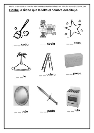PROFRA. LUZ GUZMAN RICARDO. ESC.NARCISO MENDOZA SAN PEDRO APOSTOL, ZONA 007 SECTOR 24 OCOTLAN, OAX.
Escribe la sílaba que le falta al nombre del dibujo.
__ __ coba __ __ cuela __ __ trella
__ __ la
__ __ calera __ __ ponja
__ __ pejo __ __ pada __ __ tufa
 