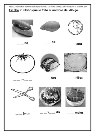 PROFRA. LUZ GUZMAN RICARDO. ESC.NARCISO MENDOZA SAN PEDRO APOSTOL, ZONA 007 SECTOR 24 OCOTLAN, OAX.
Escribe la sílaba que le falta al nombre del dibujo.
__ __ rta __ __ na
__ __ erra
__ __ ma__ __
__ __ cos __ __ rtillas
__ __ jeras __ __ s__ __ da __ __ males
 