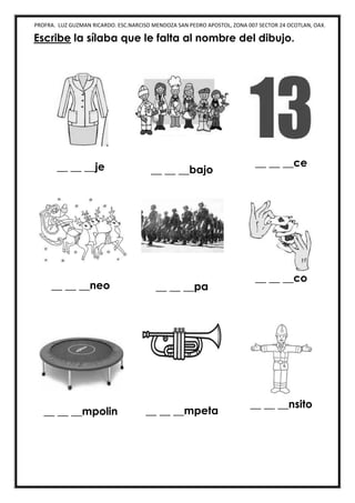 PROFRA. LUZ GUZMAN RICARDO. ESC.NARCISO MENDOZA SAN PEDRO APOSTOL, ZONA 007 SECTOR 24 OCOTLAN, OAX.
Escribe la sílaba que le falta al nombre del dibujo.
__ __ __je __ __ __bajo
__ __ __ce
__ __ __neo __ __ __pa
__ __ __co
__ __ __mpolin __ __ __mpeta
__ __ __nsito
 