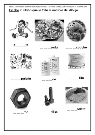PROFRA. LUZ GUZMAN RICARDO. ESC.NARCISO MENDOZA SAN PEDRO APOSTOL, ZONA 007 SECTOR 24 OCOTLAN, OAX.
Escribe la sílaba que le falta al nombre del dibujo.
a__ __ __ta
__ __ __yuda __ __ __cuache
__ __ __palería __ __ __co __ __ __tilla
__ __ __rca __ __ __nillos
__ __ __taleta
 