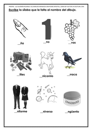 PROFRA. LUZ GUZMAN RICARDO. ESC.NARCISO MENDOZA SAN PEDRO APOSTOL, ZONA 007 SECTOR 24 OCOTLAN, OAX.
Escribe la sílaba que le falta al nombre del dibujo.
__ña
__no __vas
__tiles
__nicornio
__rraca
__niforme __niverso __ngüento
 