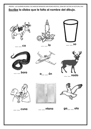 PROFRA. LUZ GUZMAN RICARDO. ESC.NARCISO MENDOZA SAN PEDRO APOSTOL, ZONA 007 SECTOR 24 OCOTLAN, OAX.
Escribe la sílaba que le falta al nombre del dibujo.
__ __ ca __ __ la __ __ so
__ __ bora a__ __ ón
__ __ nado
__ __ cuna __ __ ntana ga__ __ ota
 