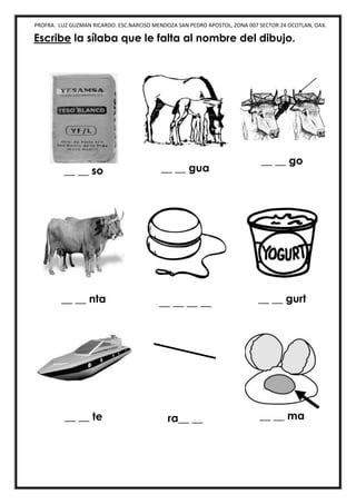 PROFRA. LUZ GUZMAN RICARDO. ESC.NARCISO MENDOZA SAN PEDRO APOSTOL, ZONA 007 SECTOR 24 OCOTLAN, OAX.
Escribe la sílaba que le falta al nombre del dibujo.
__ __ so __ __ gua
__ __ go
__ __ nta __ __ __ __ __ __ gurt
__ __ te ra__ __ __ __ ma
 