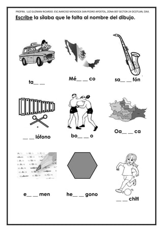 PROFRA. LUZ GUZMAN RICARDO. ESC.NARCISO MENDOZA SAN PEDRO APOSTOL, ZONA 007 SECTOR 24 OCOTLAN, OAX.
Escribe la sílaba que le falta al nombre del dibujo.
ta__ __
Mé__ __ co sa__ __ fón
__ __ lófono bo__ __ o
Oa__ __ ca
e__ __ men he__ __ gono
__ __ chitl
 