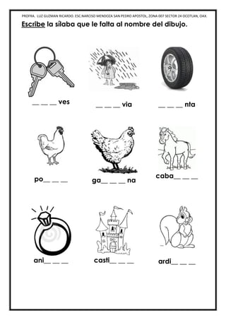 PROFRA. LUZ GUZMAN RICARDO. ESC.NARCISO MENDOZA SAN PEDRO APOSTOL, ZONA 007 SECTOR 24 OCOTLAN, OAX.
Escribe la sílaba que le falta al nombre del dibujo.
__ __ __ ves __ __ __ via __ __ __ nta
po__ __ __ ga__ __ __ na
caba__ __ __
ani__ __ __ casti__ __ __ ardi__ __ __
 