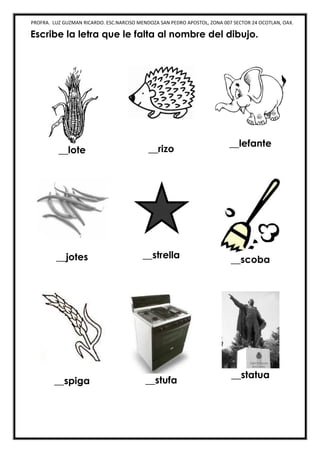 PROFRA. LUZ GUZMAN RICARDO. ESC.NARCISO MENDOZA SAN PEDRO APOSTOL, ZONA 007 SECTOR 24 OCOTLAN, OAX.
Escribe la letra que le falta al nombre del dibujo.
__lote __rizo
__lefante
__jotes __strella __scoba
__spiga __stufa
__statua
 