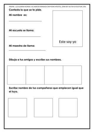 PROFRA. LUZ GUZMAN RICARDO. ESC.NARCISO MENDOZA SAN PEDRO APOSTOL, ZONA 007 SECTOR 24 OCOTLAN, OAX.
Contesta lo que se te pide.
Mi nombre es:
__________________________
Mi escuela se llama:
_________________________
Mi maestra de llama:
_____________________________
Dibuja a tus amigos y escribe sus nombres.
Escribe nombre de tus compañeros que empiecen igual que
el tuyo.
Este soy yo
 