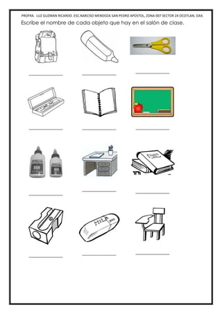 PROFRA. LUZ GUZMAN RICARDO. ESC.NARCISO MENDOZA SAN PEDRO APOSTOL, ZONA 007 SECTOR 24 OCOTLAN, OAX.
Escribe el nombre de cada objeto que hay en el salón de clase.
_____________ _____________ _____________
_____________ _____________ _____________
_____________
_____________ _____________
_____________ _____________ _____________
 