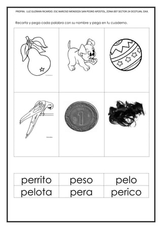 PROFRA. LUZ GUZMAN RICARDO. ESC.NARCISO MENDOZA SAN PEDRO APOSTOL, ZONA 007 SECTOR 24 OCOTLAN, OAX.
Recorta y pega cada palabra con su nombre y pega en tu cuaderno.
perrito peso pelo
pelota pera perico
 