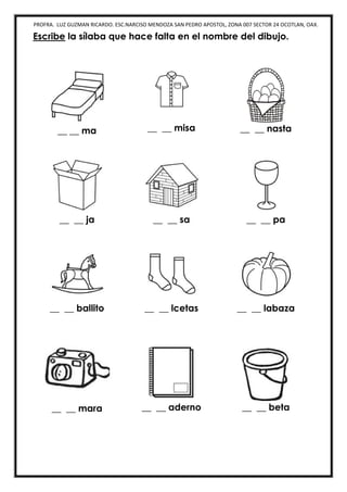 PROFRA. LUZ GUZMAN RICARDO. ESC.NARCISO MENDOZA SAN PEDRO APOSTOL, ZONA 007 SECTOR 24 OCOTLAN, OAX.
Escribe la sílaba que hace falta en el nombre del dibujo.
__ __ ma __ __ misa __ __ nasta
__ __ ja __ __ sa __ __ pa
__ __ ballito __ __ lcetas __ __ labaza
__ __ mara __ __ aderno __ __ beta
 