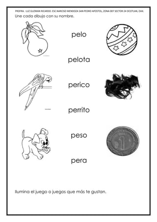 PROFRA. LUZ GUZMAN RICARDO. ESC.NARCISO MENDOZA SAN PEDRO APOSTOL, ZONA 007 SECTOR 24 OCOTLAN, OAX.
Une cada dibujo con su nombre.
pelo
pelota
perico
perrito
peso
pera
Ilumina el juego o juegos que más te gustan.
 