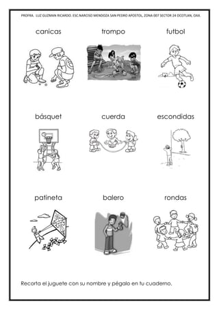 PROFRA. LUZ GUZMAN RICARDO. ESC.NARCISO MENDOZA SAN PEDRO APOSTOL, ZONA 007 SECTOR 24 OCOTLAN, OAX.
canicas trompo futbol
básquet cuerda escondidas
patineta balero rondas
Recorta el juguete con su nombre y pégalo en tu cuaderno.
 