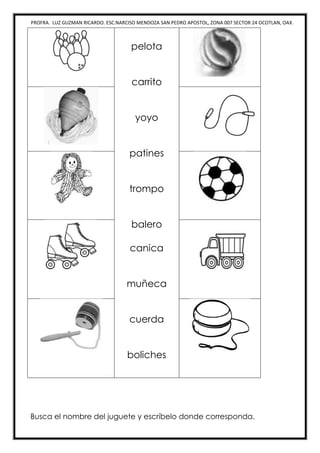 PROFRA. LUZ GUZMAN RICARDO. ESC.NARCISO MENDOZA SAN PEDRO APOSTOL, ZONA 007 SECTOR 24 OCOTLAN, OAX.
pelota
carrito
yoyo
patines
trompo
balero
canica
muñeca
cuerda
boliches
Busca el nombre del juguete y escríbelo donde corresponda.
 