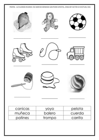 PROFRA. LUZ GUZMAN RICARDO. ESC.NARCISO MENDOZA SAN PEDRO APOSTOL, ZONA 007 SECTOR 24 OCOTLAN, OAX.
_____________ _____________ _____________
_____________
____________ ___________
____________
____________ ___________
canicas yoyo pelota
muñeca balero cuerda
patines trompo carrito
 