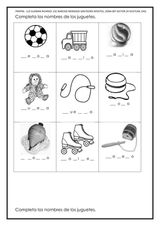 PROFRA. LUZ GUZMAN RICARDO. ESC.NARCISO MENDOZA SAN PEDRO APOSTOL, ZONA 007 SECTOR 24 OCOTLAN, OAX.
Completa los nombres de los juguetes.
___ e __ o __ a ___ a __ __ i __ o
___ a __ i __ a
___ u __ e __ a
___ u e __ __ a
___ o __ o
__ __ o __ __ o ___ a __ i __ e __
___ a __ e __ o
Completa los nombres de los juguetes.
 