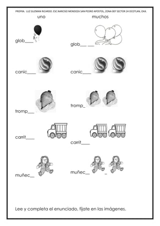 PROFRA. LUZ GUZMAN RICARDO. ESC.NARCISO MENDOZA SAN PEDRO APOSTOL, ZONA 007 SECTOR 24 OCOTLAN, OAX.
uno muchos
glob____
glob___ ___
canic____ canic____
tromp___
tromp_
carrit____
carrit____
muñec__
muñec__ _
Lee y completa el enunciado, fíjate en las imágenes.
 