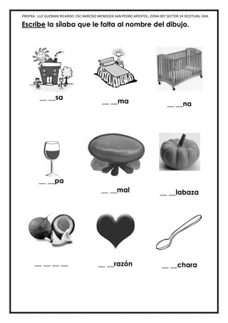 PROFRA. LUZ GUZMAN RICARDO. ESC.NARCISO MENDOZA SAN PEDRO APOSTOL, ZONA 007 SECTOR 24 OCOTLAN, OAX.
Escribe la sílaba que le falta al nombre del dibujo.
__ __sa
__ __ma __ __na
__ __pa
__ __mal __ __labaza
__ __ __ __ __ __razón __ __chara
 