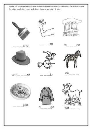 PROFRA. LUZ GUZMAN RICARDO. ESC.NARCISO MENDOZA SAN PEDRO APOSTOL, ZONA 007 SECTOR 24 OCOTLAN, OAX.
Escribe la sílaba que le falta al nombre del dibujo.
__ __ __cha
__ __ __zo fa__ __ __ca
som__ __ __ro __ __ __ja ce__ __ __
__ __ __jula
a__ __ __go ca__ __ __
 