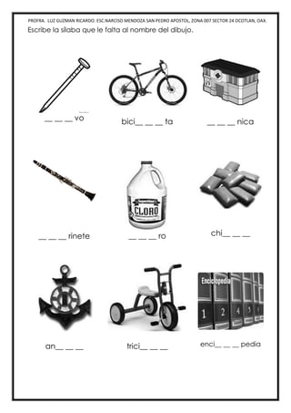 PROFRA. LUZ GUZMAN RICARDO. ESC.NARCISO MENDOZA SAN PEDRO APOSTOL, ZONA 007 SECTOR 24 OCOTLAN, OAX.
Escribe la sílaba que le falta al nombre del dibujo.
__ __ __ vo bici__ __ __ ta __ __ __ nica
__ __ __ rinete __ __ __ ro chi__ __ __
an__ __ __ trici__ __ __ enci__ __ __ pedia
 