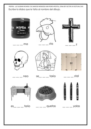 PROFRA. LUZ GUZMAN RICARDO. ESC.NARCISO MENDOZA SAN PEDRO APOSTOL, ZONA 007 SECTOR 24 OCOTLAN, OAX.
Escribe la sílaba que le falta al nombre del dibujo.
__ __ __ ma __ __ __ sta __ __ __ z
__ __ __ neo se__ __ __ taria __ __ __ stal
es__ __ __ torio __ __ __ quetas __ __ __ yolas
 