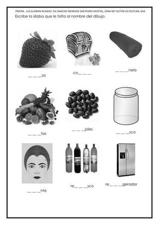 PROFRA. LUZ GUZMAN RICARDO. ESC.NARCISO MENDOZA SAN PEDRO APOSTOL, ZONA 007 SECTOR 24 OCOTLAN, OAX.
Escribe la sílaba que le falta al nombre del dibujo.
__ __ __sa
co__ __ __
__ __ __nela
__ __ __tas
__ __ __joles
__ __ __sco
__ __ __nte
re__ __ __sco re__ __ __gerador
 