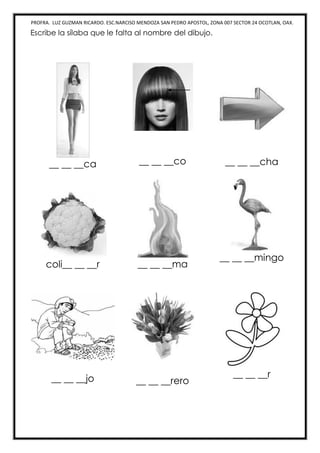 PROFRA. LUZ GUZMAN RICARDO. ESC.NARCISO MENDOZA SAN PEDRO APOSTOL, ZONA 007 SECTOR 24 OCOTLAN, OAX.
Escribe la sílaba que le falta al nombre del dibujo.
__ __ __ca __ __ __co __ __ __cha
coli__ __ __r __ __ __ma
__ __ __mingo
__ __ __jo __ __ __rero
__ __ __r
 