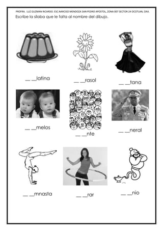 PROFRA. LUZ GUZMAN RICARDO. ESC.NARCISO MENDOZA SAN PEDRO APOSTOL, ZONA 007 SECTOR 24 OCOTLAN, OAX.
Escribe la sílaba que le falta al nombre del dibujo.
__ __latina __ __rasol __ __tana
__ __melos
__ __nte
__ __neral
__ __mnasta __ __rar __ __nio
 
