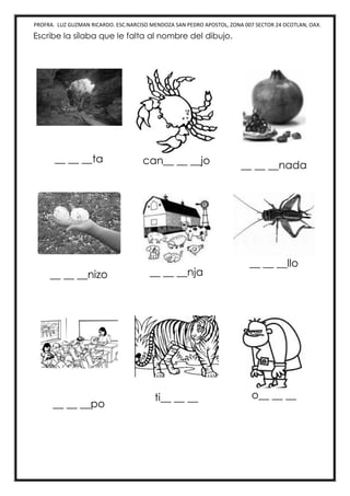 PROFRA. LUZ GUZMAN RICARDO. ESC.NARCISO MENDOZA SAN PEDRO APOSTOL, ZONA 007 SECTOR 24 OCOTLAN, OAX.
Escribe la sílaba que le falta al nombre del dibujo.
__ __ __ta can__ __ __jo __ __ __nada
__ __ __nizo __ __ __nja
__ __ __llo
__ __ __po
ti__ __ __ o__ __ __
 
