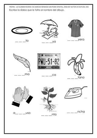 PROFRA. LUZ GUZMAN RICARDO. ESC.NARCISO MENDOZA SAN PEDRO APOSTOL, ZONA 007 SECTOR 24 OCOTLAN, OAX.
Escribe la sílaba que le falta al nombre del dibujo.
__ __ __to __ __ __ya
__ __ __yera
__ __ __ma __ __ __ca
__ __ __tano
a__ __ __uso
__ __ __nta
__ __ __ncha
 