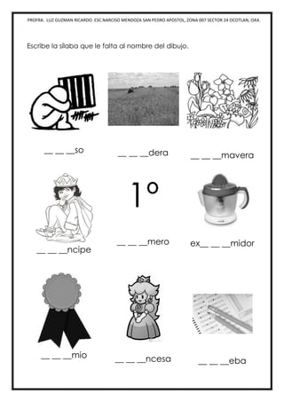 PROFRA. LUZ GUZMAN RICARDO. ESC.NARCISO MENDOZA SAN PEDRO APOSTOL, ZONA 007 SECTOR 24 OCOTLAN, OAX.
Escribe la sílaba que le falta al nombre del dibujo.
__ __ __so __ __ __dera __ __ __mavera
__ __ __ncipe
1º
__ __ __mero ex__ __ __midor
__ __ __mio __ __ __ncesa __ __ __eba
 