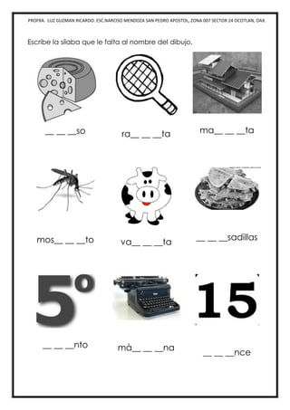 PROFRA. LUZ GUZMAN RICARDO. ESC.NARCISO MENDOZA SAN PEDRO APOSTOL, ZONA 007 SECTOR 24 OCOTLAN, OAX.
Escribe la sílaba que le falta al nombre del dibujo.
__ __ __so ra__ __ __ta ma__ __ __ta
mos__ __ __to va__ __ __ta
__ __ __sadillas
__ __ __nto mà__ __ __na
__ __ __nce
 