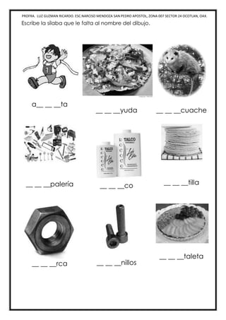 PROFRA. LUZ GUZMAN RICARDO. ESC.NARCISO MENDOZA SAN PEDRO APOSTOL, ZONA 007 SECTOR 24 OCOTLAN, OAX.
Escribe la sílaba que le falta al nombre del dibujo.
a__ __ __ta
__ __ __yuda __ __ __cuache
__ __ __palería __ __ __co __ __ __tilla
__ __ __rca __ __ __nillos
__ __ __taleta
 